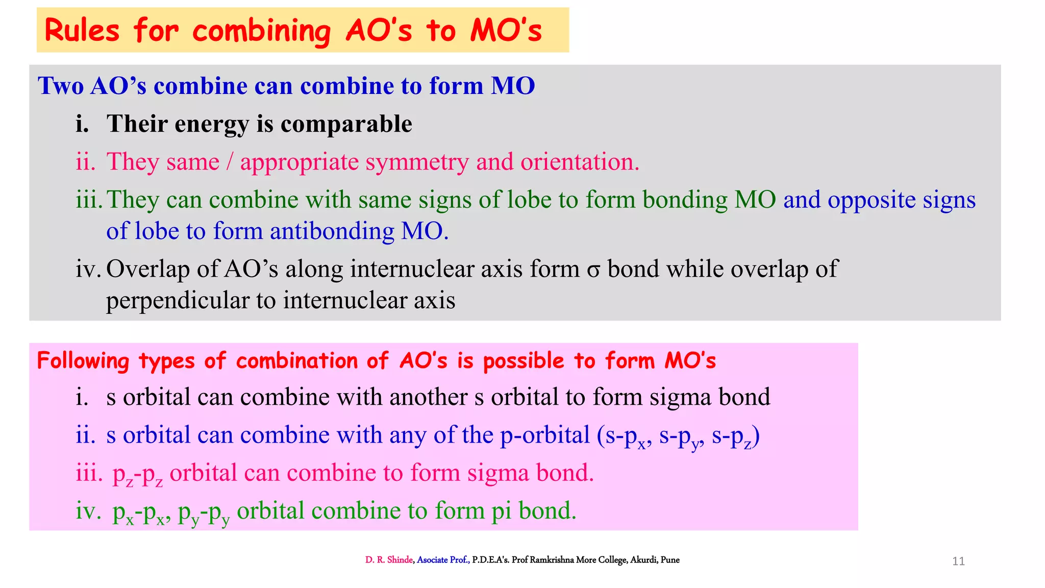 Rules for combining AO’s to MO’s
Two AO’s combine can combine to form MO
i. Their energy is comparable
ii. They same / appropriate symmetry and orientation.
iii.They can combine with same signs of lobe to form bonding MO and opposite signs
of lobe to form antibonding MO.
iv.Overlap of AO’s along internuclear axis form σ bond while overlap of
perpendicular to internuclear axis
Following types of combination of AO’s is possible to form MO’s
i. s orbital can combine with another s orbital to form sigma bond
ii. s orbital can combine with any of the p-orbital (s-px, s-py, s-pz)
iii. pz-pz orbital can combine to form sigma bond.
iv. px-px, py-py orbital combine to form pi bond.
D. R. Shinde, Asociate Prof., P.D.E.A's. Prof Ramkrishna More College, Akurdi, Pune 11
 