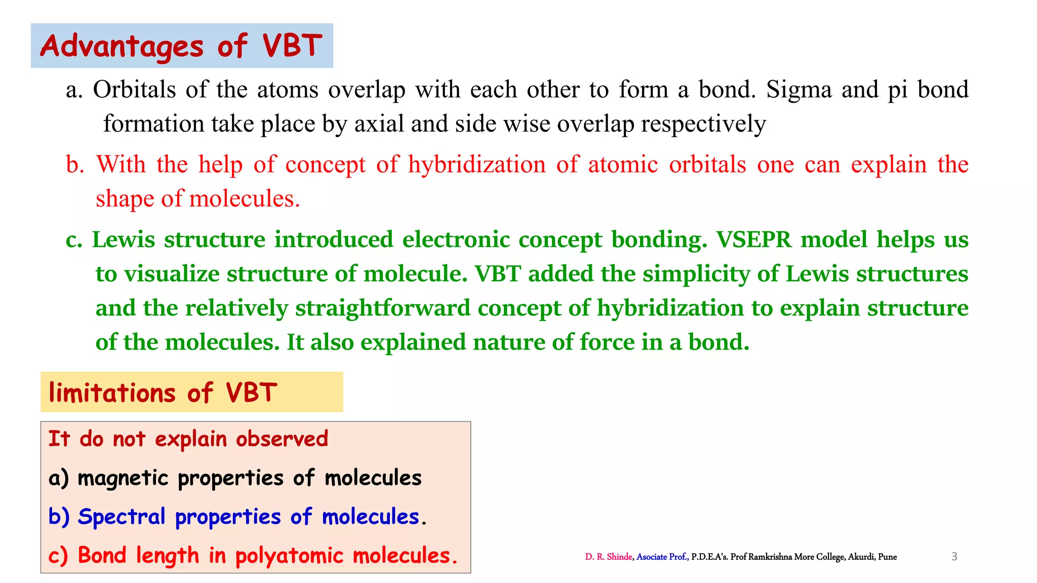 a. Orbitals of the atoms overlap with each other to form a bond. Sigma and pi bond
formation take place by axial and side wise overlap respectively
b. With the help of concept of hybridization of atomic orbitals one can explain the
shape of molecules.
c. Lewis structure introduced electronic concept bonding. VSEPR model helps us
to visualize structure of molecule. VBT added the simplicity of Lewis structures
and the relatively straightforward concept of hybridization to explain structure
of the molecules. It also explained nature of force in a bond.
Advantages of VBT
limitations of VBT
It do not explain observed
a) magnetic properties of molecules
b) Spectral properties of molecules.
c) Bond length in polyatomic molecules. D. R. Shinde, Asociate Prof., P.D.E.A's. Prof Ramkrishna More College, Akurdi, Pune 3
 