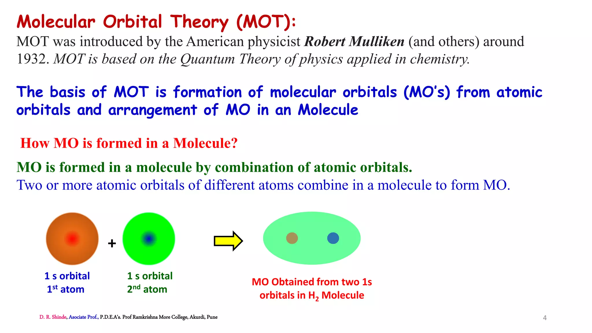 Molecular Orbital Theory (MOT):
MOT was introduced by the American physicist Robert Mulliken (and others) around
1932. MOT is based on the Quantum Theory of physics applied in chemistry.
The basis of MOT is formation of molecular orbitals (MO’s) from atomic
orbitals and arrangement of MO in an Molecule
How MO is formed in a Molecule?
MO is formed in a molecule by combination of atomic orbitals.
Two or more atomic orbitals of different atoms combine in a molecule to form MO.
1 s orbital
1st atom
1 s orbital
2nd atom
+
MO Obtained from two 1s
orbitals in H2 Molecule
D. R. Shinde, Asociate Prof., P.D.E.A's. Prof Ramkrishna More College, Akurdi, Pune 4
 