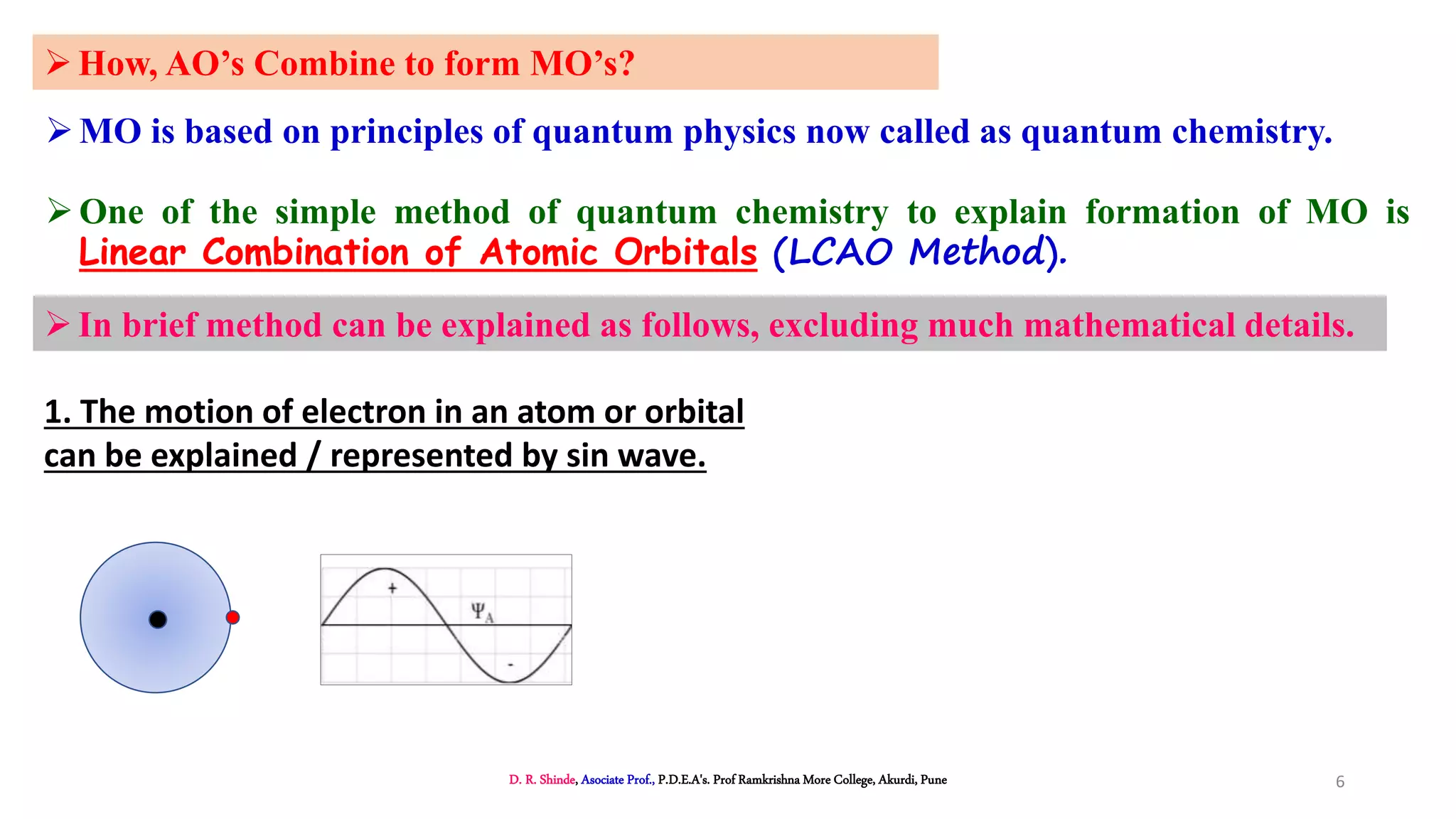 How, AO’s Combine to form MO’s?
MO is based on principles of quantum physics now called as quantum chemistry.
One of the simple method of quantum chemistry to explain formation of MO is
Linear Combination of Atomic Orbitals (LCAO Method).
In brief method can be explained as follows, excluding much mathematical details.
1. The motion of electron in an atom or orbital
can be explained / represented by sin wave.
D. R. Shinde, Asociate Prof., P.D.E.A's. Prof Ramkrishna More College, Akurdi, Pune 6
 