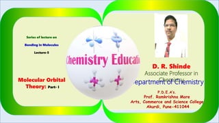 Series of lecture on
Bonding in Molecules
Lecture-5
Molecular Orbital
Theory: Part- I
D. R. Shinde
Associate Professor in
ChemistryDepartment of Chemistry
P.D.E.A’s.
Prof. Ramkrishna More
Arts, Commerce and Science College
Akurdi, Pune-411044
1
 