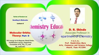 Series of lecture on
Bonding in Molecules
Lecture-6
Molecular Orbital
Theory: Part- II
MO energy level diagram, Bond Order,
Stabilization energy, magnetism,
Formation of H2, He2, Li2 and
Be2 molecules
D. R. Shinde
Associate Professor in
ChemistryDepartment of Chemistry
P.D.E.A’s.
Prof. Ramkrishna More
Arts, Commerce and Science College
Akurdi, Pune-411044
1
 