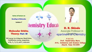 Series of lecture on
Bonding in Molecules
Lecture-7
Molecular Orbital
Theory: Part- III
MO energy level diagram, Bond Order,
Stabilization energy, magnetism,
of B2, C2, N2 O2 and F2 molecules
D. R. Shinde
Associate Professor in
ChemistryDepartment of Chemistry
P.D.E.A’s.
Prof. Ramkrishna More
Arts, Commerce and Science College
Akurdi, Pune-411044
1
 