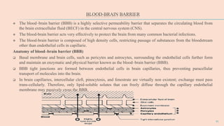 BLOOD-BRAIN BARRIER
 The blood–brain barrier (BBB) is a highly selective permeability barrier that separates the circulating blood from
the brain extracellular fluid (BECF) in the central nervous system (CNS).
 The blood-brain barrier acts very effectively to protect the brain from many common bacterial infections.
 The blood-brain barrier is composed of high density cells, restricting passage of substances from the bloodstream
other than endothelial cells in capillarie.
Anatomy of blood–brain barrier (BBB)
 Basal membrane and brain cells, such as pericytes and astrocytes, surrounding the endothelial cells further form
and maintain an enzymatic and physical barrier known as the blood–brain barrier (BBB).
 BBB tight junctions are formed between endothelial cells in brain capillaries, thus preventing paracellular
transport of molecules into the brain.
 In brain capillaries, intercellular cleft, pinocytosis, and fenestrate are virtually non existent; exchange must pass
trans-cellularly. Therefore, only lipid-soluble solutes that can freely diffuse through the capillary endothelial
membrane may passively cross the BBB.
11
 