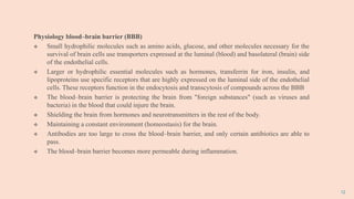 12
Physiology blood–brain barrier (BBB)
 Small hydrophilic molecules such as amino acids, glucose, and other molecules necessary for the
survival of brain cells use transporters expressed at the luminal (blood) and basolateral (brain) side
of the endothelial cells.
 Larger or hydrophilic essential molecules such as hormones, transferrin for iron, insulin, and
lipoproteins use specific receptors that are highly expressed on the luminal side of the endothelial
cells. These receptors function in the endocytosis and transcytosis of compounds across the BBB
 The blood–brain barrier is protecting the brain from "foreign substances" (such as viruses and
bacteria) in the blood that could injure the brain.
 Shielding the brain from hormones and neurotransmitters in the rest of the body.
 Maintaining a constant environment (homeostasis) for the brain.
 Antibodies are too large to cross the blood–brain barrier, and only certain antibiotics are able to
pass.
 The blood–brain barrier becomes more permeable during inflammation.
 