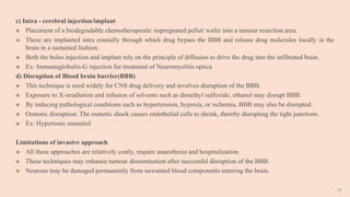 17
c) Intra - cerebral injection/implant
 Placement of a biodegradable chemotherapeutic impregnated pellet/ wafer into a tumour resection area.
 These are implanted intra cranially through which drug bypass the BBB and release drug molecules locally in the
brain in a sustained fashion.
 Both the bolus injection and implant rely on the principle of diffusion to drive the drug into the infiltrated brain.
 Ex: Immunoglobulin-G injection for treatment of Neuromyelitis optica
d) Disruption of Blood brain barrier(BBB)
 This technique is used widely for CNS drug delivery and involves disruption of the BBB.
 Exposure to X-irradiation and infusion of solvents such as dimethyl sulfoxide, ethanol may disrupt BBB.
 By inducing pathological conditions such as hypertension, hypoxia, or ischemia, BBB may also be disrupted.
 Osmotic disruption: The osmotic shock causes endothelial cells to shrink, thereby disrupting the tight junctions.
 Ex: Hypertonic mannitol
Limitations of invasive approach
 All these approaches are relatively costly, require anaesthesia and hospitalization.
 These techniques may enhance tumour dissemination after successful disruption of the BBB.
 Neurons may be damaged permanently from unwanted blood components entering the brain.
 