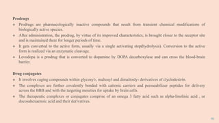 19
Prodrugs
 Prodrugs are pharmacologically inactive compounds that result from transient chemical modifications of
biologically active species.
 After administration, the prodrug, by virtue of its improved characteristics, is brought closer to the receptor site
and is maintained there for longer periods of time.
 It gets converted to the active form, usually via a single activating step(hydrolysis). Conversion to the active
form is realized via an enzymatic cleavage.
 Levodopa is a prodrug that is converted to dopamine by DOPA decarboxylase and can cross the blood-brain
barrier.
Drug conjugates
 It involves caging compounds within glycosyl-, maltosyl and dimaltosly- derivatives of clyclodextrin.
 The complexes are further covalently bonded with cationic carriers and permeabilizer peptides for delivery
across the BBB and with the targeting moieties for uptake by brain cells.
 The therapeutic complexes or conjugates comprise of an omega 3 fatty acid such as alpha-linolinic acid , or
docosahexaenoic acid and their derivatives.
 