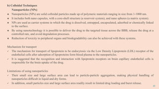 20
b) Colloidal Techniques
Nanoparticles (NPs)
 Nanoparticles (NPs) are solid colloidal particles made up of polymeric materials ranging in size from 1-1000 nm.
 It includes both nano capsules, with a core-shell structure (a reservoir system), and nano spheres (a matrix system).
 NPs are used as carrier systems in which the drug is dissolved, entrapped, encapsulated, adsorbed or chemically linked
to the surface.
 By using nanotechnology it is possible to deliver the drug to the targeted tissue across the BBB, release the drug at a
controlled rate, and avoid degradation processes.
 Reduction of toxicity to peripheral organs and biodegradability can also be achieved with these systems.
Mechanism for transport
 The mechanism for transport of lipoprotein to be endocytosis via the Low Density Lipoprotein (LDL) receptor of the
endothelial cells after adsorption of lipoproteins form blood plasma to the nanoparticles.
 It is suggested that the recognition and interaction with lipoprotein receptors on brain capillary endothelial cells is
responsible for the brain uptake of the drug.
Limitations of using nanoparticles
 Their small size and large surface area can lead to particle-particle aggregation, making physical handling of
nanoparticles difficult in liquid and dry forms.
 In addition, small particles size and large surface area readily result in limited drug loading and burst release.
 
