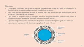 21
Liposomes
 Liposomes or lipid based vesicles are microscopic vesicles that are formed as a result of self-assembly of
phospholipids in an aqueous media resulting in closed bilayer structures.
 Since lipid bilayered membrane encloses an aqueous core, both water and lipid soluble drugs can be
successfully entrapped into the liposomes.
 Lipid soluble or lipophilic drugs get entrapped within the bilayered membrane whereas water soluble or
hydrophilic drugs get entrapped in the central aqueous core of the vesicles.
 Liposomes are potential carrier for controlled drug release of tumours therapeutic agents and antibiotics.
 Liposomes can be prepared with diameters ranging from 20 nm to 100 mm.
 