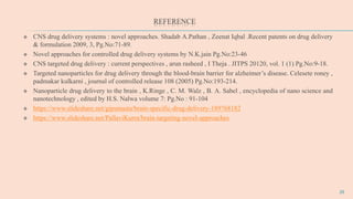 REFERENCE
 CNS drug delivery systems : novel approaches. Shadab A.Pathan , Zeenat Iqbal .Recent patents on drug delivery
& formulation 2009, 3, Pg.No:71-89.
 Novel approaches for controlled drug delivery systems by N.K.jain Pg.No:23-46
 CNS targeted drug delivery : current perspectives , arun rasheed , I Theja . JITPS 20120, vol. 1 (1) Pg.No:9-18.
 Targeted nanoparticles for drug delivery through the blood-brain barrier for alzheimer’s disease. Celesete roney ,
padmakar kulkarni , journal of controlled release 108 (2005) Pg.No:193-214.
 Nanoparticle drug delivery to the brain , K.Ringe , C. M. Walz , B. A. Sabel , encyclopedia of nano science and
nanotechnology , edited by H.S. Nalwa volume 7: Pg.No : 91-104
 https://www.slideshare.net/gipsmusta/brain-specific-drug-delivery-189768182
 https://www.slideshare.net/PallaviKurra/brain-targeting-novel-approaches
26
 