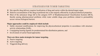 STRATEGIES FOR TUMOR TARGETING
5
 Site specific drug delivery requires localization of drug and carrier within the desired target organ.
 Selective accumulation of the drug at preferred site is also majorly affected by its physicochemical properties.
 Most of the anticancer drugs fall in the category II/IV of Biopharmaceutical Classification Systems (BCS),
thereby posing pharmaceutical problems while water soluble drugs pose problems related to permeability
across various biological barriers.
Major approaches could be employed which include
 Subtle structural modifications for improving the physicochemical properties in accordance with structure–
activity relationships (SAR),
 Conjugating homing ligands for predetermined bio-distribution patterns, and
 Involvement of carrier based approaches
There are three main strategies for tumor targeting.
A. Passive targeting
B. Active targeting
C. Triggered drug delivery
 