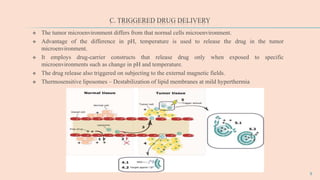 C. TRIGGERED DRUG DELIVERY
 The tumor microenvironment differs from that normal cells microenvironment.
 Advantage of the difference in pH, temperature is used to release the drug in the tumor
microenvironment.
 It employs drug-carrier constructs that release drug only when exposed to specific
microenvironments such as change in pH and temperature.
 The drug release also triggered on subjecting to the external magnetic fields.
 Thermosensitive liposomes – Destabilization of lipid membranes at mild hyperthermia
9
 