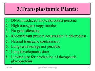 3.Transplastomic Plants:
1. DNA introduced into chloroplast genome
2. High transgene copy number
3. No gene silencing
4. Recombinant protein accumulate in chloroplast
5. Natural transgene containment
6. Long term storage not possible
7. Long development time
8. Limited use for production of therapeutic
glycoproteins
1/7/2017 21Dept. of Plant Biotechnology
 