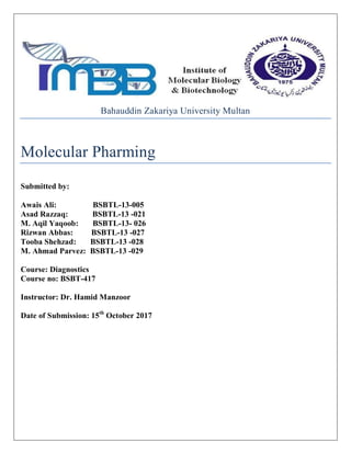 Bahauddin Zakariya University Multan
Molecular Pharming
Submitted by:
Awais Ali: BSBTL-13-005
Asad Razzaq: BSBTL-13 -021
M. Aqil Yaqoob: BSBTL-13- 026
Rizwan Abbas: BSBTL-13 -027
Tooba Shehzad: BSBTL-13 -028
M. Ahmad Parvez: BSBTL-13 -029
Course: Diagnostics
Course no: BSBT-417
Instructor: Dr. Hamid Manzoor
Date of Submission: 15th
October 2017
 