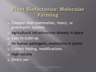  Cheaper than mammalian, insect, or
prokaryotic systems
 Agricultural infrastructure already in place
 Easy to scale-up
 No human pathogens, endotoxins in plants
 Correct folding, modifications
 High volume
 Direct use
Dr. Soumitra Paul, MPP lab, Dept. of
Botany, C.U.
 