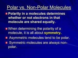 Polar vs. Non-Polar Molecules
Polarity in a molecules determines
whether or not electrons in that
molecule are shared equally.
When determining the polarity of a
molecule, it is all about symmetry.
Asymmetric molecules tend to be polar.
Symmetric molecules are always non-
polar.
 