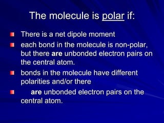 The molecule is polar if:
There is a net dipole moment
each bond in the molecule is non-polar,
but there are unbonded electron pairs on
the central atom.
bonds in the molecule have different
polarities and/or there
are unbonded electron pairs on the
central atom.
 