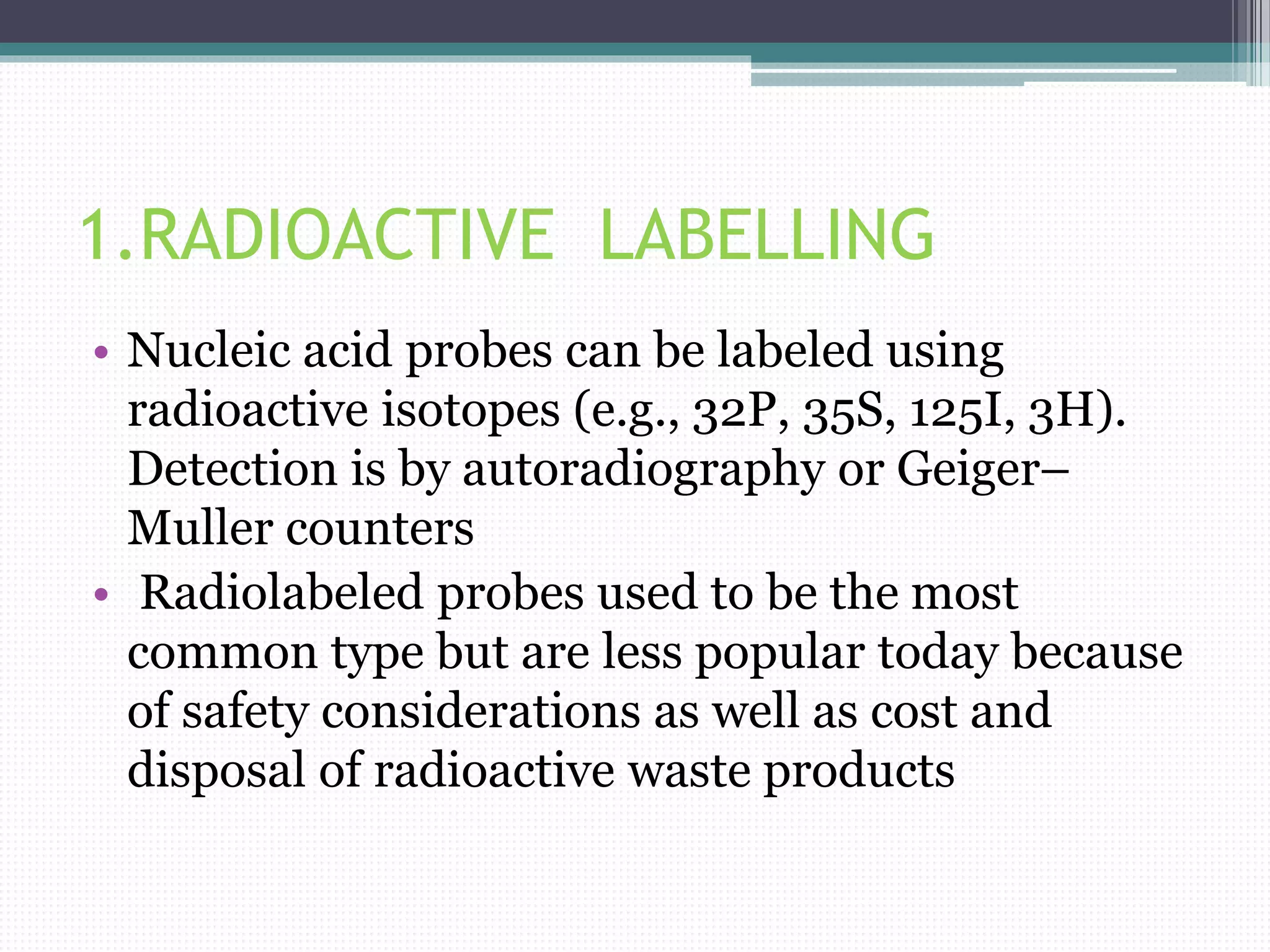 1.RADIOACTIVE LABELLING
• Nucleic acid probes can be labeled using
radioactive isotopes (e.g., 32P, 35S, 125I, 3H).
Detection is by autoradiography or Geiger–
Muller counters
• Radiolabeled probes used to be the most
common type but are less popular today because
of safety considerations as well as cost and
disposal of radioactive waste products
 