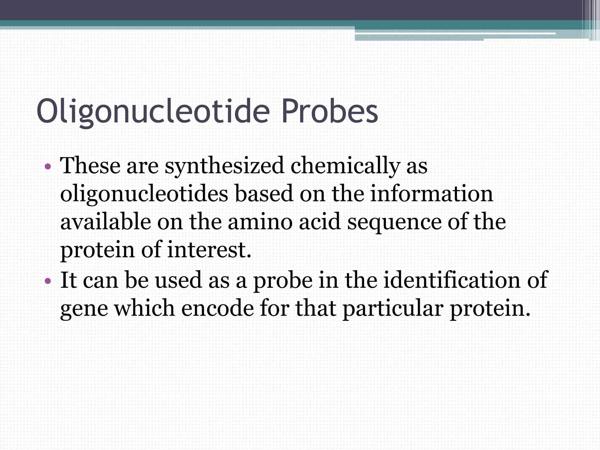 Oligonucleotide Probes
• These are synthesized chemically as
oligonucleotides based on the information
available on the amino acid sequence of the
protein of interest.
• It can be used as a probe in the identification of
gene which encode for that particular protein.
 