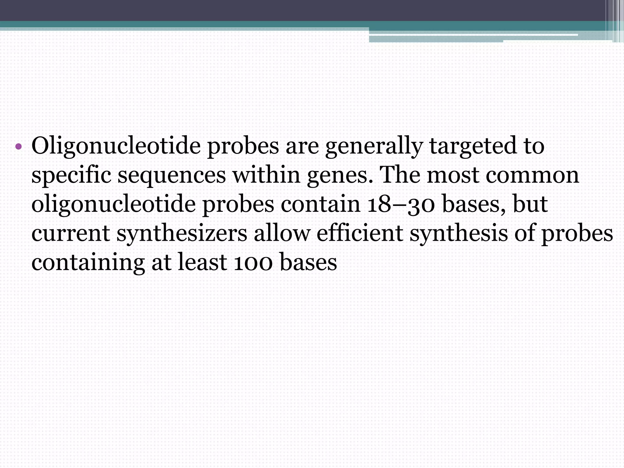 • Oligonucleotide probes are generally targeted to
specific sequences within genes. The most common
oligonucleotide probes contain 18–30 bases, but
current synthesizers allow efficient synthesis of probes
containing at least 100 bases
 