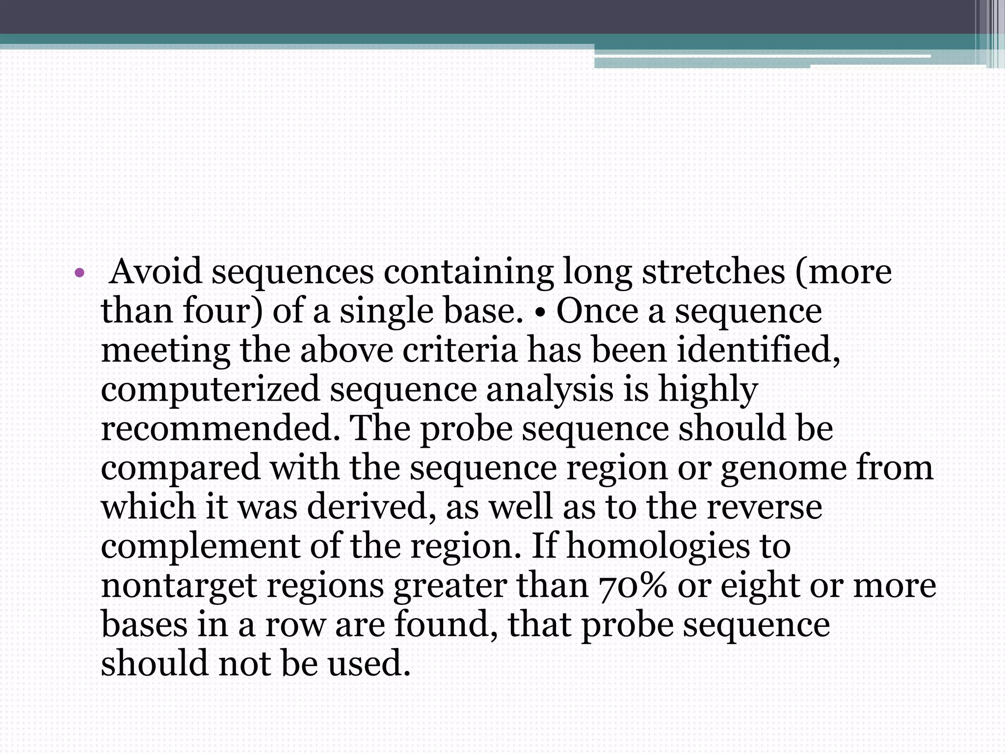 • Avoid sequences containing long stretches (more
than four) of a single base. • Once a sequence
meeting the above criteria has been identified,
computerized sequence analysis is highly
recommended. The probe sequence should be
compared with the sequence region or genome from
which it was derived, as well as to the reverse
complement of the region. If homologies to
nontarget regions greater than 70% or eight or more
bases in a row are found, that probe sequence
should not be used.
 