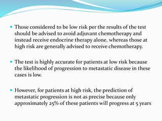  Those considered to be low risk per the results of the test
should be advised to avoid adjuvant chemotherapy and
instead receive endocrine therapy alone, whereas those at
high risk are generally advised to receive chemotherapy.
 The test is highly accurate for patients at low risk because
the likelihood of progression to metastatic disease in these
cases is low.
 However, for patients at high risk, the prediction of
metastatic progression is not as precise because only
approximately 25% of these patients will progress at 5 years
 