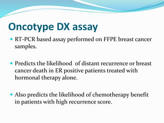 Oncotype DX assay
 RT-PCR based assay performed on FFPE breast cancer
samples.
 Predicts the likelihood of distant recurrence or breast
cancer death in ER positive patients treated with
hormonal therapy alone.
 Also predicts the likelihood of chemotherapy benefit
in patients with high recurrence score.
 