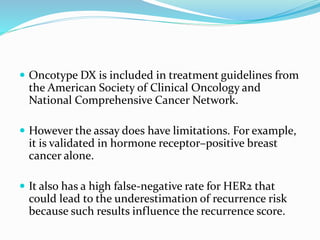  Oncotype DX is included in treatment guidelines from
the American Society of Clinical Oncology and
National Comprehensive Cancer Network.
 However the assay does have limitations. For example,
it is validated in hormone receptor–positive breast
cancer alone.
 It also has a high false-negative rate for HER2 that
could lead to the underestimation of recurrence risk
because such results influence the recurrence score.
 