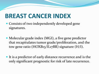 BREAST CANCER INDEX
 Consists of two independently developed gene
signatures.
 Molecular grade index (MGI), a five gene predictor
that recapitulates tumor grade/proliferation, and the
tow gene ratio (HOXB13/IL17BR) signature (H/I).
 It is a predictor of early distance recurrence and is the
only significant prognostic for risk of late recurrence.
 