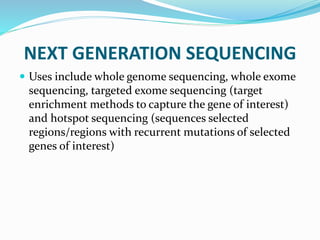 NEXT GENERATION SEQUENCING
 Uses include whole genome sequencing, whole exome
sequencing, targeted exome sequencing (target
enrichment methods to capture the gene of interest)
and hotspot sequencing (sequences selected
regions/regions with recurrent mutations of selected
genes of interest)
 