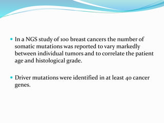  In a NGS study of 100 breast cancers the number of
somatic mutations was reported to vary markedly
between individual tumors and to correlate the patient
age and histological grade.
 Driver mutations were identified in at least 40 cancer
genes.
 