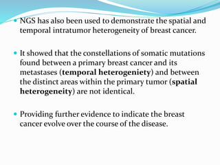  NGS has also been used to demonstrate the spatial and
temporal intratumor heterogeneity of breast cancer.
 It showed that the constellations of somatic mutations
found between a primary breast cancer and its
metastases (temporal heterogeniety) and between
the distinct areas within the primary tumor (spatial
heterogeneity) are not identical.
 Providing further evidence to indicate the breast
cancer evolve over the course of the disease.
 