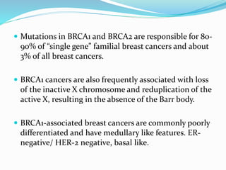  Mutations in BRCA1 and BRCA2 are responsible for 80-
90% of “single gene” familial breast cancers and about
3% of all breast cancers.
 BRCA1 cancers are also frequently associated with loss
of the inactive X chromosome and reduplication of the
active X, resulting in the absence of the Barr body.
 BRCA1-associated breast cancers are commonly poorly
differentiated and have medullary like features. ER-
negative/ HER-2 negative, basal like.
 