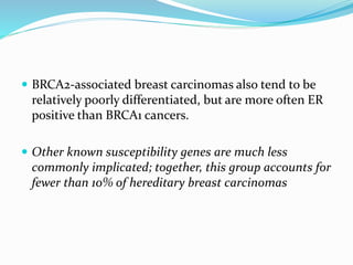  BRCA2-associated breast carcinomas also tend to be
relatively poorly differentiated, but are more often ER
positive than BRCA1 cancers.
 Other known susceptibility genes are much less
commonly implicated; together, this group accounts for
fewer than 10% of hereditary breast carcinomas
 