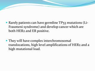  Rarely patients can have germline TP53 mutations (Li-
Fraumeni syndrome) and develop cancer which are
both HER2 and ER positive.
 They will have complex interchromosomal
translocations, high level amplifications of HER2 and a
high mutational load.
 