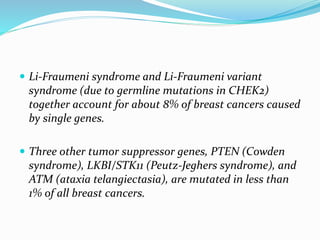  Li-Fraumeni syndrome and Li-Fraumeni variant
syndrome (due to germline mutations in CHEK2)
together account for about 8% of breast cancers caused
by single genes.
 Three other tumor suppressor genes, PTEN (Cowden
syndrome), LKBI/STK11 (Peutz-Jeghers syndrome), and
ATM (ataxia telangiectasia), are mutated in less than
1% of all breast cancers.
 