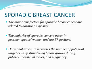 SPORADIC BREAST CANCER
 The major risk factors for sporadic breast cancer are
related to hormone exposure.
 The majority of sporadic cancers occur in
postmenopausal women and are ER positive.
 Hormonal exposure increases the number of potential
target cells by stimulating breast growth during
puberty, menstrual cycles, and pregnancy.
 