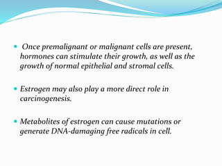  Once premalignant or malignant cells are present,
hormones can stimulate their growth, as well as the
growth of normal epithelial and stromal cells.
 Estrogen may also play a more direct role in
carcinogenesis.
 Metabolites of estrogen can cause mutations or
generate DNA-damaging free radicals in cell.
 