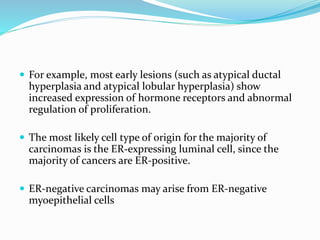  For example, most early lesions (such as atypical ductal
hyperplasia and atypical lobular hyperplasia) show
increased expression of hormone receptors and abnormal
regulation of proliferation.
 The most likely cell type of origin for the majority of
carcinomas is the ER-expressing luminal cell, since the
majority of cancers are ER-positive.
 ER-negative carcinomas may arise from ER-negative
myoepithelial cells
 