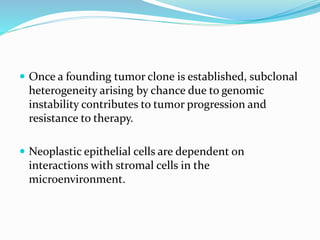  Once a founding tumor clone is established, subclonal
heterogeneity arising by chance due to genomic
instability contributes to tumor progression and
resistance to therapy.
 Neoplastic epithelial cells are dependent on
interactions with stromal cells in the
microenvironment.
 