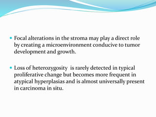  Focal alterations in the stroma may play a direct role
by creating a microenvironment conducive to tumor
development and growth.
 Loss of heterozygosity is rarely detected in typical
proliferative change but becomes more frequent in
atypical hyperplasias and is almost universally present
in carcinoma in situ.
 