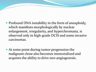  Profound DNA instability in the form of aneuploidy,
which manifests morphologically by nuclear
enlargement, irregularity, and hyperchromasia, is
observed only in high-grade DCIS and some invasive
carcinomas.
 At some point during tumor progression the
malignant clone also becomes immortalized and
acquires the ability to drive neo-angiogenesis.
 