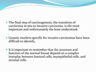  The final step of carcinogenesis, the transition of
carcinoma in situ to invasive carcinoma, is the most
important and unfortunately the least understood.
 Genetic markers specific for invasive carcinomas have been
difficult to identify.
 It is important to remember that the structure and
function of the normal breast depend on a complex
interplay between luminal cells, myoepithelial cells, and
stromal cells.
 