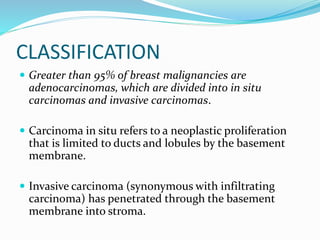 CLASSIFICATION
 Greater than 95% of breast malignancies are
adenocarcinomas, which are divided into in situ
carcinomas and invasive carcinomas.
 Carcinoma in situ refers to a neoplastic proliferation
that is limited to ducts and lobules by the basement
membrane.
 Invasive carcinoma (synonymous with infiltrating
carcinoma) has penetrated through the basement
membrane into stroma.
 