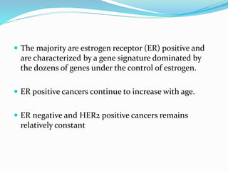  The majority are estrogen receptor (ER) positive and
are characterized by a gene signature dominated by
the dozens of genes under the control of estrogen.
 ER positive cancers continue to increase with age.
 ER negative and HER2 positive cancers remains
relatively constant
 