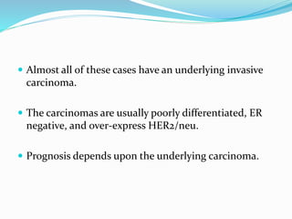  Almost all of these cases have an underlying invasive
carcinoma.
 The carcinomas are usually poorly differentiated, ER
negative, and over-express HER2/neu.
 Prognosis depends upon the underlying carcinoma.
 