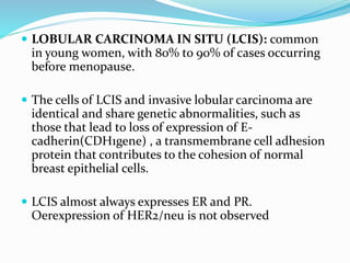  LOBULAR CARCINOMA IN SITU (LCIS): common
in young women, with 80% to 90% of cases occurring
before menopause.
 The cells of LCIS and invasive lobular carcinoma are
identical and share genetic abnormalities, such as
those that lead to loss of expression of E-
cadherin(CDH1gene) , a transmembrane cell adhesion
protein that contributes to the cohesion of normal
breast epithelial cells.
 LCIS almost always expresses ER and PR.
Oerexpression of HER2/neu is not observed
 