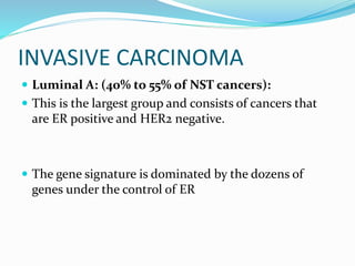 INVASIVE CARCINOMA
 Luminal A: (40% to 55% of NST cancers):
 This is the largest group and consists of cancers that
are ER positive and HER2 negative.
 The gene signature is dominated by the dozens of
genes under the control of ER
 