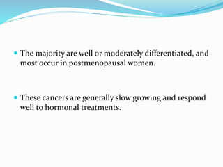  The majority are well or moderately differentiated, and
most occur in postmenopausal women.
 These cancers are generally slow growing and respond
well to hormonal treatments.
 