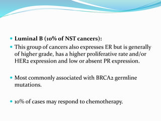  Luminal B (10% of NST cancers):
 This group of cancers also expresses ER but is generally
of higher grade, has a higher proliferative rate and/or
HER2 expression and low or absent PR expression.
 Most commonly associated with BRCA2 germline
mutations.
 10% of cases may respond to chemotherapy.
 
